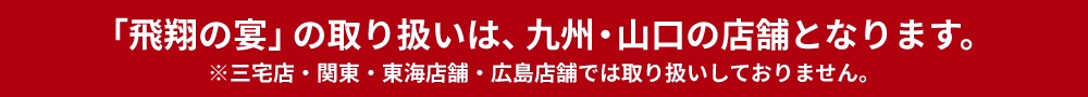 「飛翔の宴」の取り扱いは、九州店舗（三宅店・大畠店を除く）となります。※関東・中国店舗では取り扱いしておりません