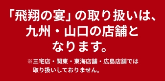 「飛翔の宴」の取り扱いは、九州店舗（三宅店・大畠店を除く）となります。※関東・中国店舗では取り扱いしておりません